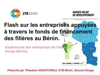 Flash sur les entreprises appuyées
à travers le fonds de financement
des filières au Bénin.
Expériences des entreprises de l’Atacora
Donga (Bénin)
Présenté par Théodore HOUNTONDJI, CTB Bénin, Atacora Donga
 