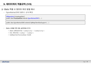Page l 5
q iBatis 적용 시 데이터 처리 방법 예시
– EgovAbstractDAO 클래스 상속/확장
– iBatis 사용을 위한 XML 설정파일 3가지
• iBatis 공통설정파일 ( <sqlMapConfig> ~ </sqlMapConfig> )
• SQL 매핑파일 ( <sqlMap> ~ </sqlMap> )
• SqlMapClientFactoryBean 빈설정
3. 데이터처리 적용규칙 (1/3)
public class EgovAbstractDAO extends SqlMapClientDaoSupport { … }
@Repository("employeeDao")
public class EmployeeDao extends EgovAbstractDAO { … }
 