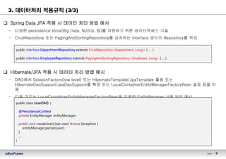 Page l 8
3. 데이터처리 적용규칙 (3/3)
q Spring Data JPA 적용 시 데이터 처리 방법 예시
– 다양한 persistence store(Big Data, NoSQL 등)를 지원하기 위한 데이터액세스 기술
– CrudRepository 또는 PagingAndSortingRepository를 상속하는 interface 방식의 Repository를 작성
q Hibernate/JPA 적용 시 데이터 처리 방법 예시
– DAO에서 SessionFactory(low level) 또는 HibernateTemplate/JpaTemplate 활용 또는
HibernateDaoSupport/JpaDaoSupport를 확장 또는 LocalContatinerEntityManagerFactoryBean 설정 등을 이
용
– 다음 코드는 LocalContatinerEntityManagerFactoryBean을 이용한 EntityManager 사용 방법 예시
public interface DepartmentRepository extends CrudRepository<Department, Long> { … }
public interface EmployeeRepository extends PagingAndSortingRepository<Employee, Long> { … }
public class UserDAO {
.
@PersistenceContext
private EntityManager entityManager;
public void createUser(User user) throws Exception {
entityManager.persist(user);
}
…
}
 