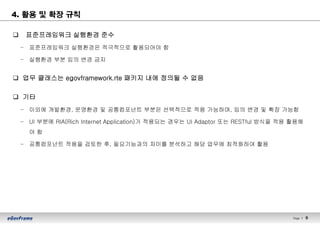 Page l 9
4. 활용 및 확장 규칙
q 표준프레임워크 실행환경 준수
– 표준프레임워크 실행환경은 적극적으로 활용되어야 함
– 실행환경 부분 임의 변경 금지
q 업무 클래스는 egovframework.rte 패키지 내에 정의될 수 없음
q 기타
– 이외에 개발환경, 운영환경 및 공통컴포넌트 부분은 선택적으로 적용 가능하며, 임의 변경 및 확장 가능함
– UI 부분에 RIA(Rich Internet Application)가 적용되는 경우는 UI Adaptor 또는 RESTful 방식을 적용 활용해
야 함
– 공통컴포넌트 적용을 검토한 후, 필요기능과의 차이를 분석하고 해당 업무에 최적화하여 활용
 