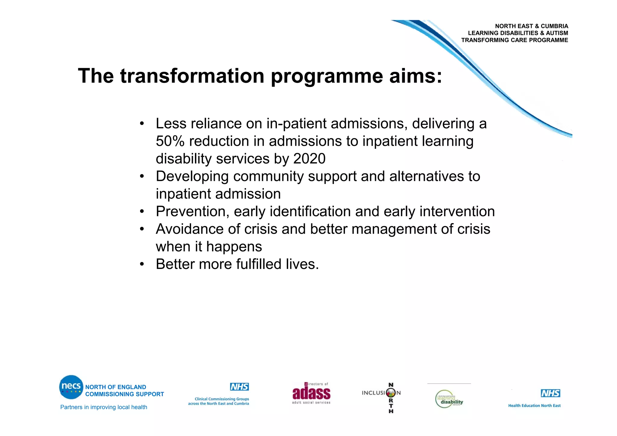 Partners in improving local health
NORTH EAST & CUMBRIA
LEARNING DISABILITIES & AUTISM
TRANSFORMING CARE PROGRAMME
NORTH OF ENGLAND
COMMISSIONING SUPPORT
• Less reliance on in-patient admissions, delivering a
50% reduction in admissions to inpatient learning
disability services by 2020
• Developing community support and alternatives to
inpatient admission
• Prevention, early identification and early intervention
• Avoidance of crisis and better management of crisis
when it happens
• Better more fulfilled lives.
The transformation programme aims:
 