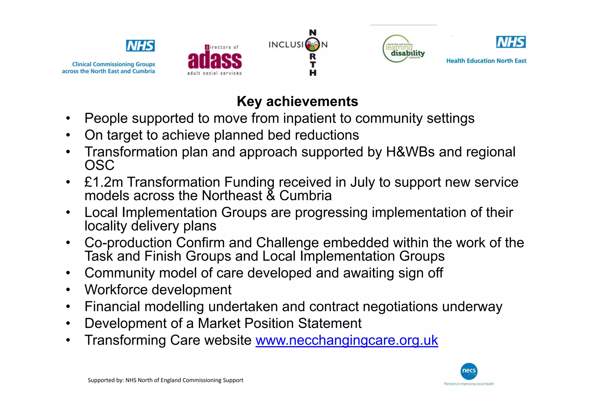 Key achievements
• People supported to move from inpatient to community settings
• On target to achieve planned bed reductions
• Transformation plan and approach supported by H&WBs and regional
OSC
• £1.2m Transformation Funding received in July to support new service
models across the Northeast & Cumbria
• Local Implementation Groups are progressing implementation of their
locality delivery plans
• Co-production Confirm and Challenge embedded within the work of the
Task and Finish Groups and Local Implementation Groups
• Community model of care developed and awaiting sign off
• Workforce development
• Financial modelling undertaken and contract negotiations underway
• Development of a Market Position Statement
• Transforming Care website www.necchangingcare.org.uk
Supported by: NHS North of England Commissioning Support
 