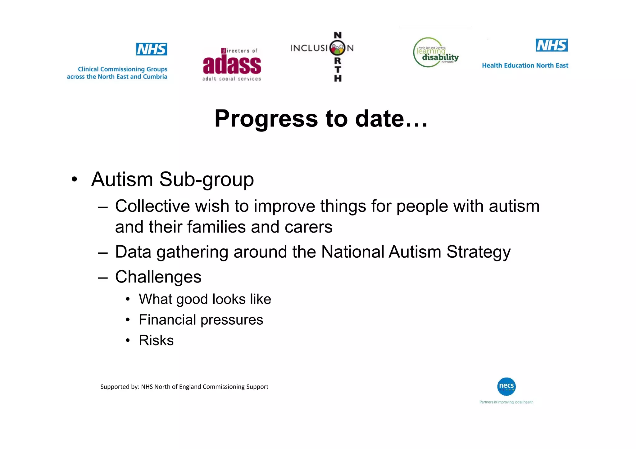 Progress to date…
• Autism Sub-group
– Collective wish to improve things for people with autism
and their families and carers
– Data gathering around the National Autism Strategy
– Challenges
• What good looks like
• Financial pressures
• Risks
Supported by: NHS North of England Commissioning Support
 
