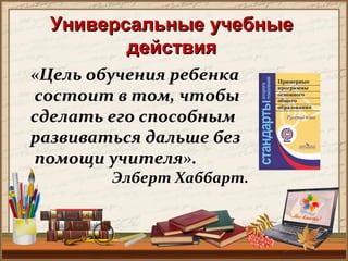 Универсальные учебныеУниверсальные учебные
действиядействия
«Цель обучения ребенка
состоит в том, чтобы
сделать его способным
развиваться дальше без
помощи учителя».
Элберт Хаббарт.
 