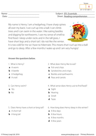 © Primary Leap Ltd. 2016 www.primaryleap.co.uk - Primary Resources
Name: Subject: EFL Essentials
Date: Sheet: Reading comprehension
07-17-01-001-s
Score
My name is Henry. I am a hedgehog. I have sharp spines
all over my back. I can curl up into a ball. I can climb
trees and I can swim in the water. I like eating beetles
and digging for earthworms. I use my sense of smell to
find food. I sleep under rocks and in the tall grass. I
have short legs and a short tail. I do not like the winter.
It is too cold for me so I have to hibernate. This means that I curl up into a ball
and go to sleep. After a few months I wake up and I am very hungry!
Answer the questions below.
1. What is Henry?
a A worm
b A beetle
c A hedgehog
d A snail
2. What does Henry like to eat?
a Fish and chips
b Sandwiches and crisps
c Beetles and earthworms
d Peas and carrots
3. Can Henry swim?
a Yes
b No
4. What sense does Henry use to find food?
a Sight
b Hearing
c Smell
d Taste
5. Does Henry have a short or long tail?
a A short tail
b A long tail
6. How long does Henry sleep in the winter?
a A few days
b A few hours
c A few months
d A few years
6
 