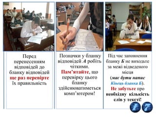 16
Перед
перенесенням
відповідей до
бланку відповідей
ще раз перевірте
їх правильність
Позначки у бланку
відповідей А робіть
чіткими.
Пам’ятайте, що
перевірку цього
бланку
здійснюватиметься
комп’ютером!
Під час заповнення
бланку Б не виходьте
за межі відведеного
місця
(має бути напис
Кінець бланка Б).
Не забутьте про
необхідну кількість
слів у тексті!
 