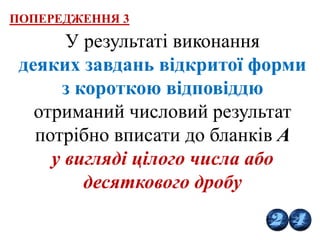 У результаті виконання
деяких завдань відкритої форми
з короткою відповіддю
отриманий числовий результат
потрібно вписати до бланків А
у вигляді цілого числа або
десяткового дробу
ПОПЕРЕДЖЕННЯ 3
 