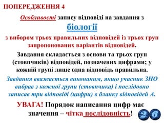 Особливості запису відповіді на завдання з
біології
з вибором трьох правильних відповідей із трьох груп
запропонованих варіантів відповідей.
Завдання складається з основи та трьох груп
(стовпчиків) відповідей, позначених цифрами; у
кожній групі лише одна відповідь правильна.
Завдання вважається виконаним, якщо учасник ЗНО
вибрав з кожної групи (стовпчика) і послідовно
записав три відповіді (цифри) в бланку відповідей А.
УВАГА! Порядок написання цифр має
значення – чітка послідовність!
ПОПЕРЕДЖЕННЯ 4
 
