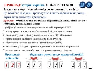 ПРИКЛАД: історія України. ЗНО-2016: ТЗ № 30
Завдання з короткою відповіддю множинного вибору.
До кожного завдання пропонується шість варіантів відповіді,
серед яких лише три правильні.
Приклад: Колективізація в Західній Україні в другій половині 1940-х -
1950-х рр. проводилася з метою
1 уніфікації системи господарювання на всій території УРСР
2 зламу приватновласницької психології місцевого населення
3 реалізації угоди з обміну населенням між УРСР і Польщею
4 приховування наслідків Голодомору 1932-1933 рр.
5 підготовки масової депортації українців до Сибіру
6 виконання умов для отримання допомоги за «планом Маршалла»
7 утвердження соціальної структури радянського суспільства
1 2 7 2 1 7 7 2 1 2 7 1
Правильна
відповідь
Варіанти можливого запису відповіді:
….
 