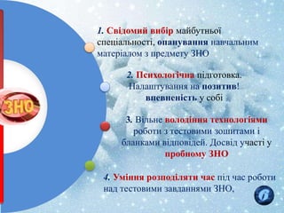 1. Свідомий вибір майбутньої
спеціальності, опанування навчальним
матеріалом з предмету ЗНО
2. Психологічна підготовка.
Налаштування на позитив!
впевненість у собі
3. Вільне володіння технологіями
роботи з тестовими зошитами і
бланками відповідей. Досвід участі у
пробному ЗНО
4. Уміння розподіляти час під час роботи
над тестовими завданнями ЗНО,
 