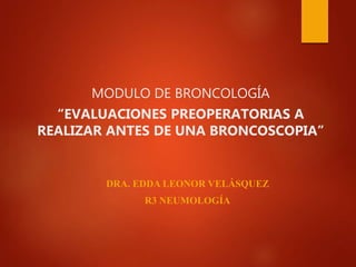 MODULO DE BRONCOLOGÍA
“EVALUACIONES PREOPERATORIAS A
REALIZAR ANTES DE UNA BRONCOSCOPIA”
DRA. EDDA LEONOR VELÁSQUEZ
R3 NEUMOLOGÍA
 