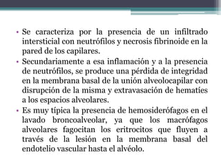 • Se caracteriza por la presencia de un infiltrado
intersticial con neutrófilos y necrosis fibrinoide en la
pared de los capilares.
• Secundariamente a esa inflamación y a la presencia
de neutrófilos, se produce una pérdida de integridad
en la membrana basal de la unión alveolocapilar con
disrupción de la misma y extravasación de hematíes
a los espacios alveolares.
• Es muy típica la presencia de hemosiderófagos en el
lavado broncoalveolar, ya que los macrófagos
alveolares fagocitan los eritrocitos que fluyen a
través de la lesión en la membrana basal del
endotelio vascular hasta el alvéolo.
 
