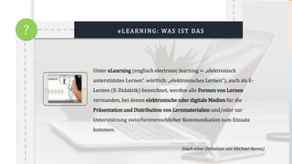 Unter eLearning (englisch electronic learning = „elektronisch
unterstütztes Lernen“, wörtlich: „elektronisches Lernen“), auch als E-
Lernen (E-Didaktik) bezeichnet, werden alle Formen von Lernen
verstanden, bei denen elektronische oder digitale Medien für die
Präsentation und Distribution von Lernmaterialien und/oder zur
Unterstützung zwischenmenschlicher Kommunikation zum Einsatz
kommen.
(nach einer Definition von Michael Kerres)
eLEARNING: WAS IST DAS?
 