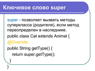 Ключевое слово super
super - позволяет вызвать методы
суперкласса (родителя), если метод
переопределен в наследнике.
public class Cat extends Animal {
@Override
public String getType() {
return super.getType();
}
}
 