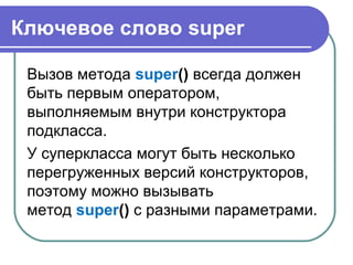 Ключевое слово super
Вызов метода super() всегда должен
быть первым оператором,
выполняемым внутри конструктора
подкласса.
У суперкласса могут быть несколько
перегруженных версий конструкторов,
поэтому можно вызывать
метод super() с разными параметрами.
 