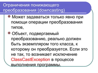 Ограничения понижающего
преобразования (downcasting)
Может задаваться только явно при
помощи операции преобразования
типов,
Объект, подвергаемый
преобразованию, реально должен
быть экземпляром того класса, к
которому он преобразуется. Если это
не так, то возникает исключение
ClassCastException в процессе
выполнения программы.
 
