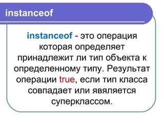 instanceof
instanceof - это операция
которая определяет
принадлежит ли тип объекта к
определенному типу. Результат
операции true, если тип класса
совпадает или явяляется
суперклассом.
 