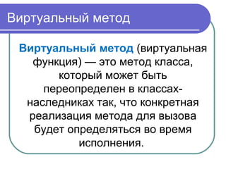 Виртуальный метод
Виртуальный метод (виртуальная
функция) — это метод класса,
который может быть
переопределен в классах-
наследниках так, что конкретная
реализация метода для вызова
будет определяться во время
исполнения.
 