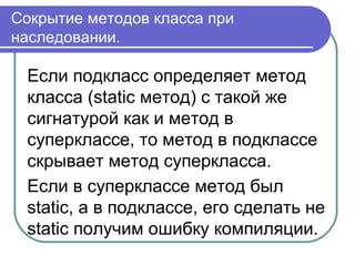 Сокрытие методов класса при
наследовании.
Если подкласс определяет метод
класса (static метод) с такой же
сигнатурой как и метод в
суперклассе, то метод в подклассе
скрывает метод суперкласса.
Если в суперклассе метод был
static, а в подклассе, его сделать не
static получим ошибку компиляции.
 