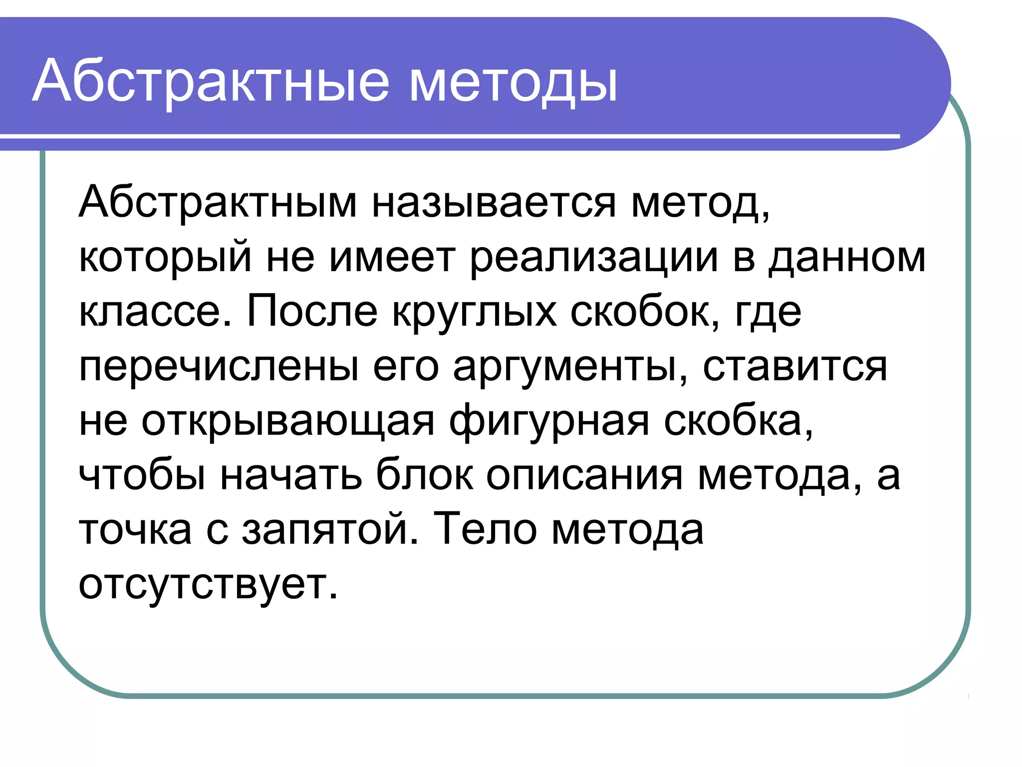 Абстрактные методы
Абстрактным называется метод,
который не имеет реализации в данном
классе. После круглых скобок, где
перечислены его аргументы, ставится
не открывающая фигурная скобка,
чтобы начать блок описания метода, а
точка с запятой. Тело метода
отсутствует.
 