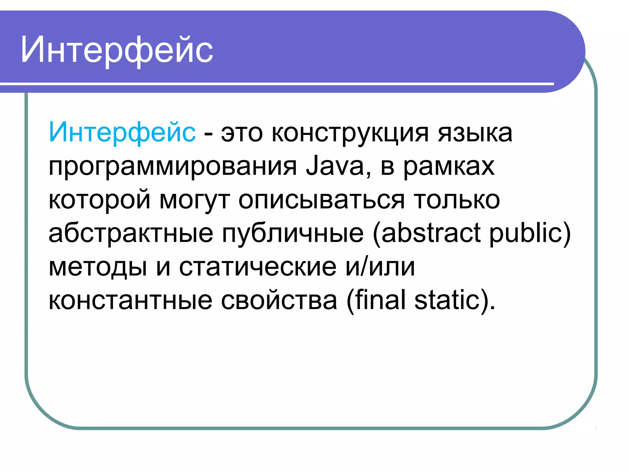 Интерфейс
Интерфейс - это конструкция языка
программирования Java, в рамках
которой могут описываться только
абстрактные публичные (abstract public)
методы и статические и/или
константные свойства (final static).
 