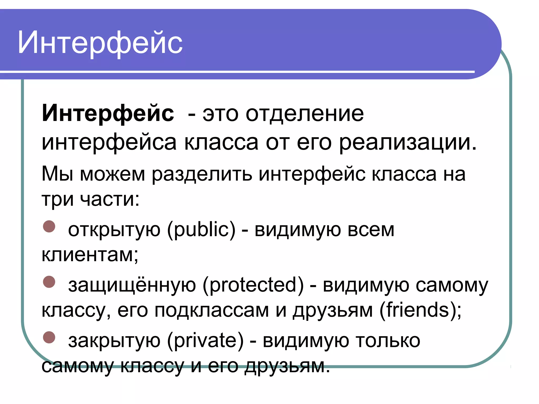 Интерфейс
Интерфейс - это отделение
интерфейса класса от его реализации.
Мы можем разделить интерфейс класса на
три части:
 открытую (public) - видимую всем
клиентам;
 защищённую (protected) - видимую самому
классу, его подклассам и друзьям (friends);
 закрытую (private) - видимую только
самому классу и его друзьям.
 
