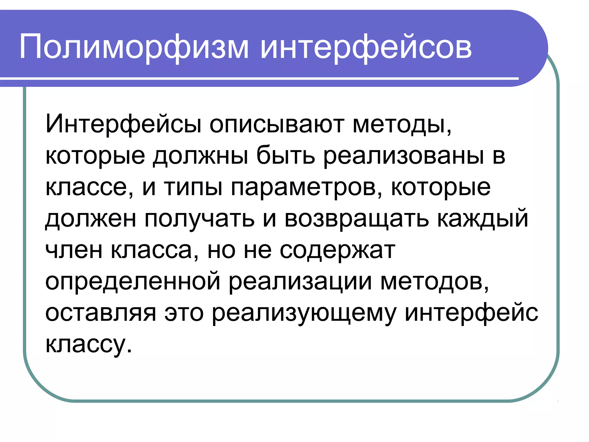 Полиморфизм интерфейсов
Интерфейсы описывают методы,
которые должны быть реализованы в
классе, и типы параметров, которые
должен получать и возвращать каждый
член класса, но не содержат
определенной реализации методов,
оставляя это реализующему интерфейс
классу.
 