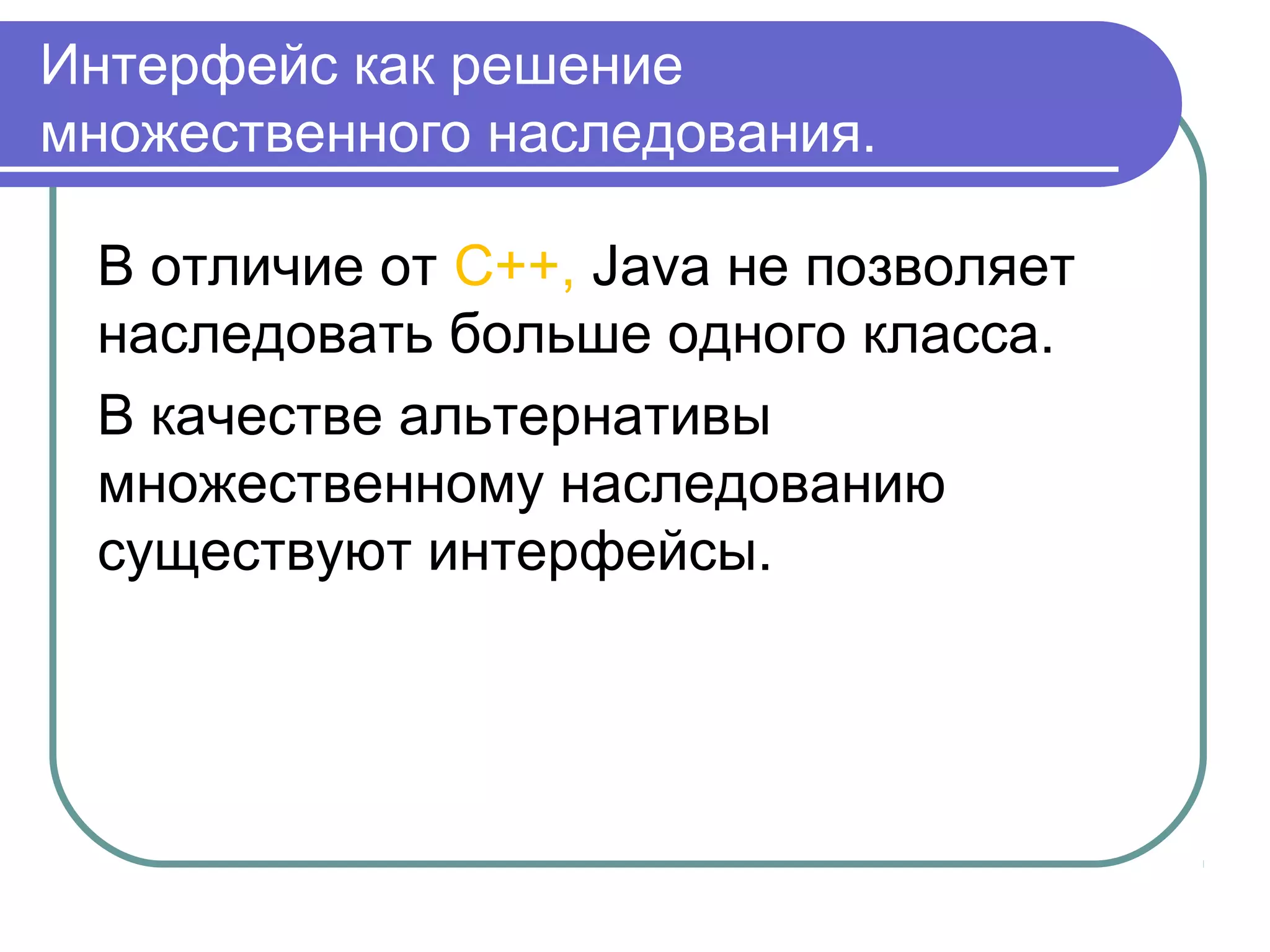 Интерфейс как решение
множественного наследования.
В отличие от C++, Java не позволяет
наследовать больше одного класса.
В качестве альтернативы
множественному наследованию
существуют интерфейсы.
 