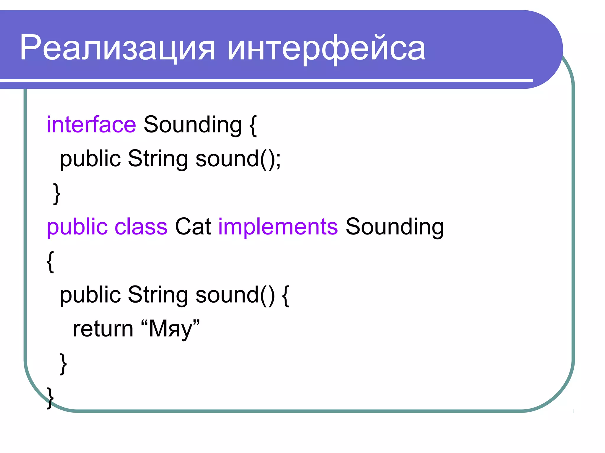 Реализация интерфейса
interface Sounding {
public String sound();
}
public class Cat implements Sounding
{
public String sound() {
return “Мяу”
}
}
 
