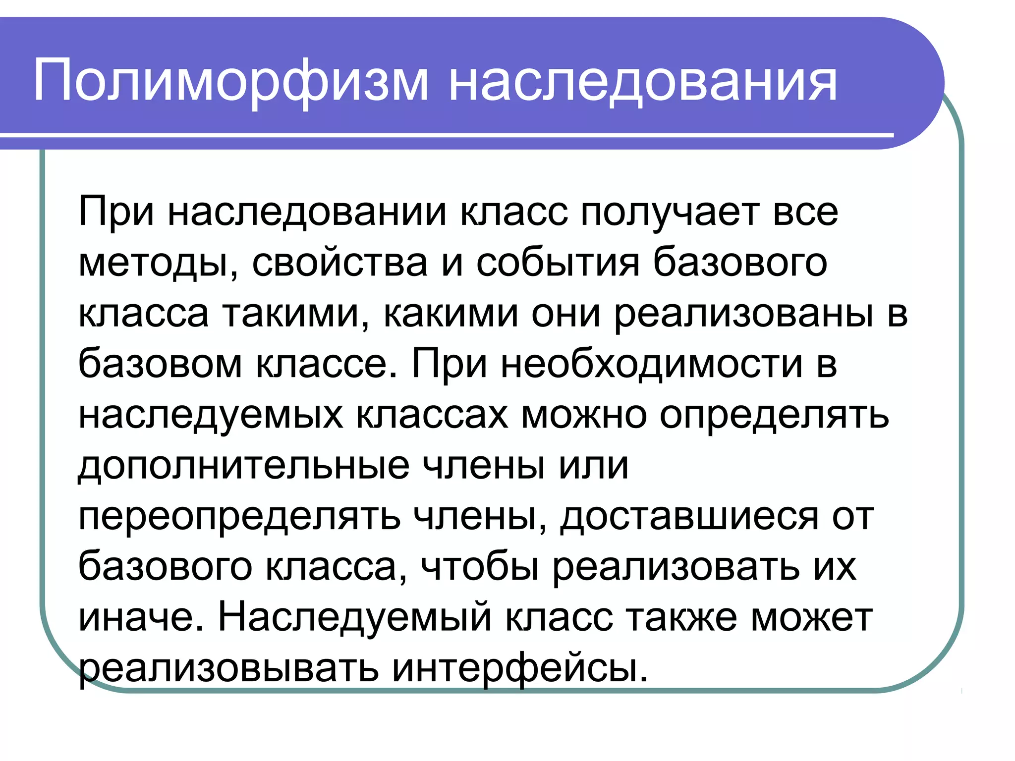 Полиморфизм наследования
При наследовании класс получает все
методы, свойства и события базового
класса такими, какими они реализованы в
базовом классе. При необходимости в
наследуемых классах можно определять
дополнительные члены или
переопределять члены, доставшиеся от
базового класса, чтобы реализовать их
иначе. Наследуемый класс также может
реализовывать интерфейсы.
 