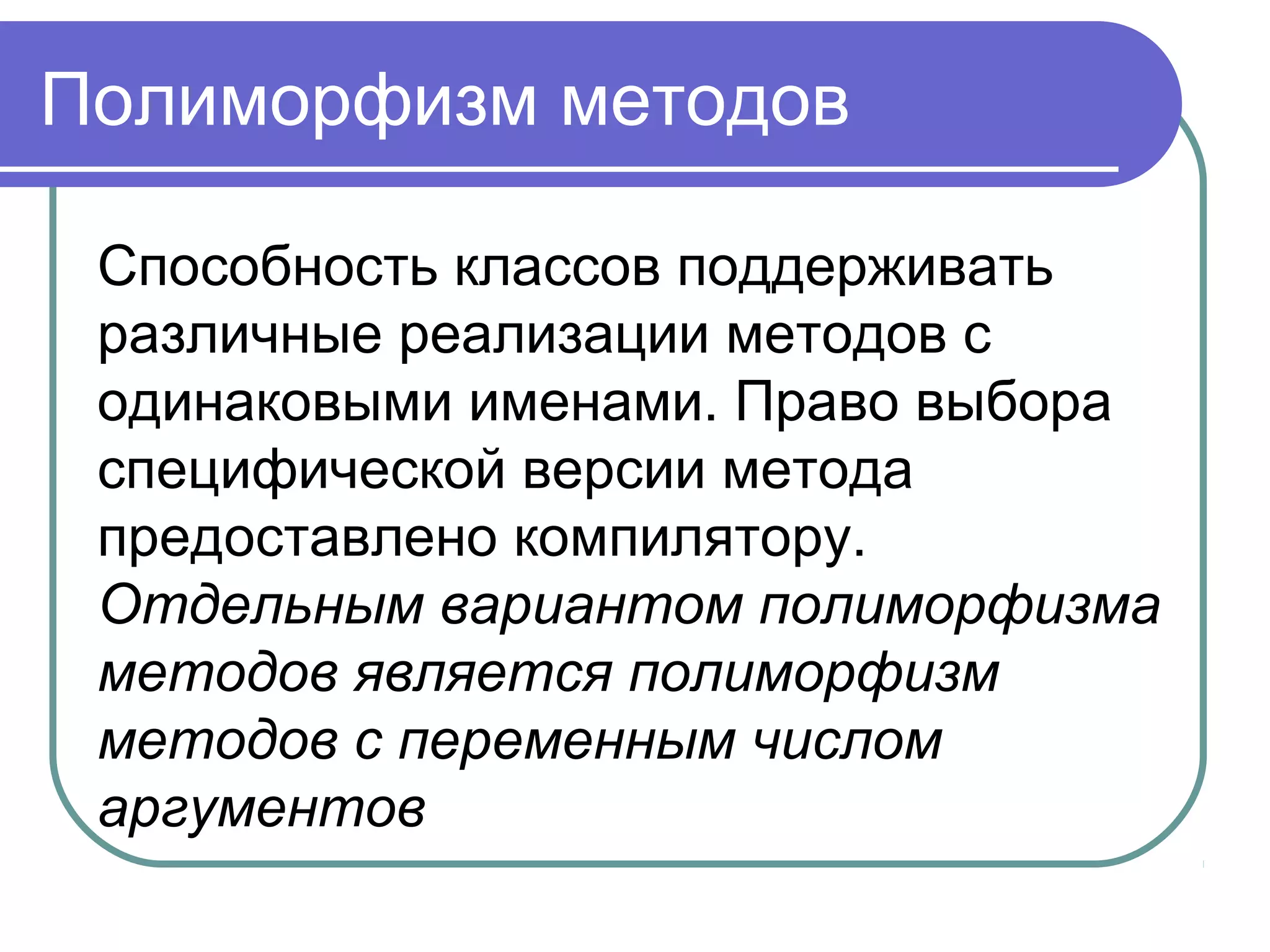 Полиморфизм методов
Способность классов поддерживать
различные реализации методов с
одинаковыми именами. Право выбора
специфической версии метода
предоставлено компилятору.
Отдельным вариантом полиморфизма
методов является полиморфизм
методов с переменным числом
аргументов
 