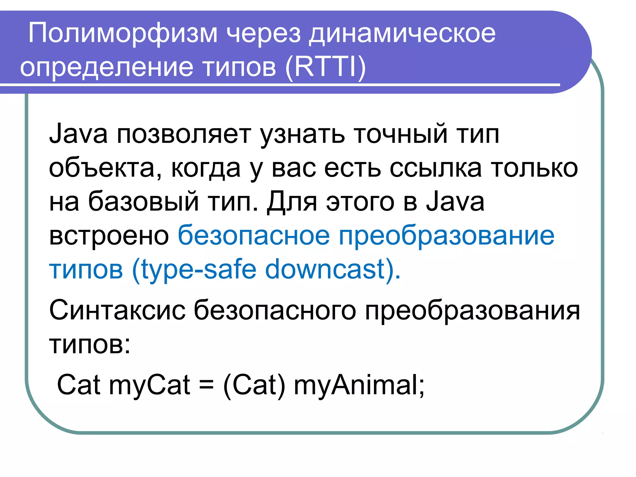 Полиморфизм через динамическое
определение типов (RTTI)
Java позволяет узнать точный тип
объекта, когда у вас есть ссылка только
на базовый тип. Для этого в Java
встроено безопасное преобразование
типов (type-safe downcast).
Синтаксис безопасного преобразования
типов:
Cat myCat = (Cat) myAnimal;
 