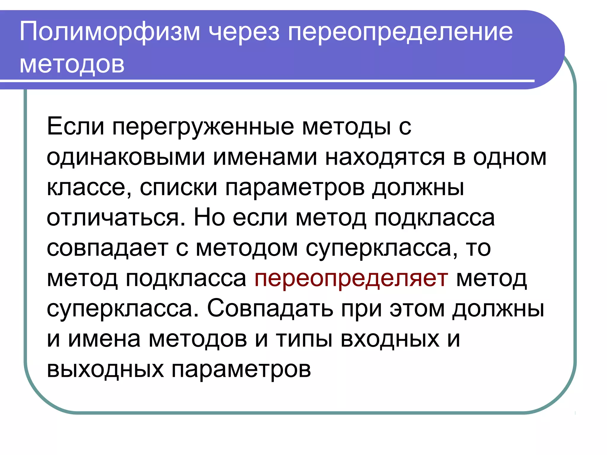 Полиморфизм через переопределение
методов
Если перегруженные методы с
одинаковыми именами находятся в одном
классе, списки параметров должны
отличаться. Но если метод подкласса
совпадает с методом суперкласса, то
метод подкласса переопределяет метод
суперкласса. Совпадать при этом должны
и имена методов и типы входных и
выходных параметров
 