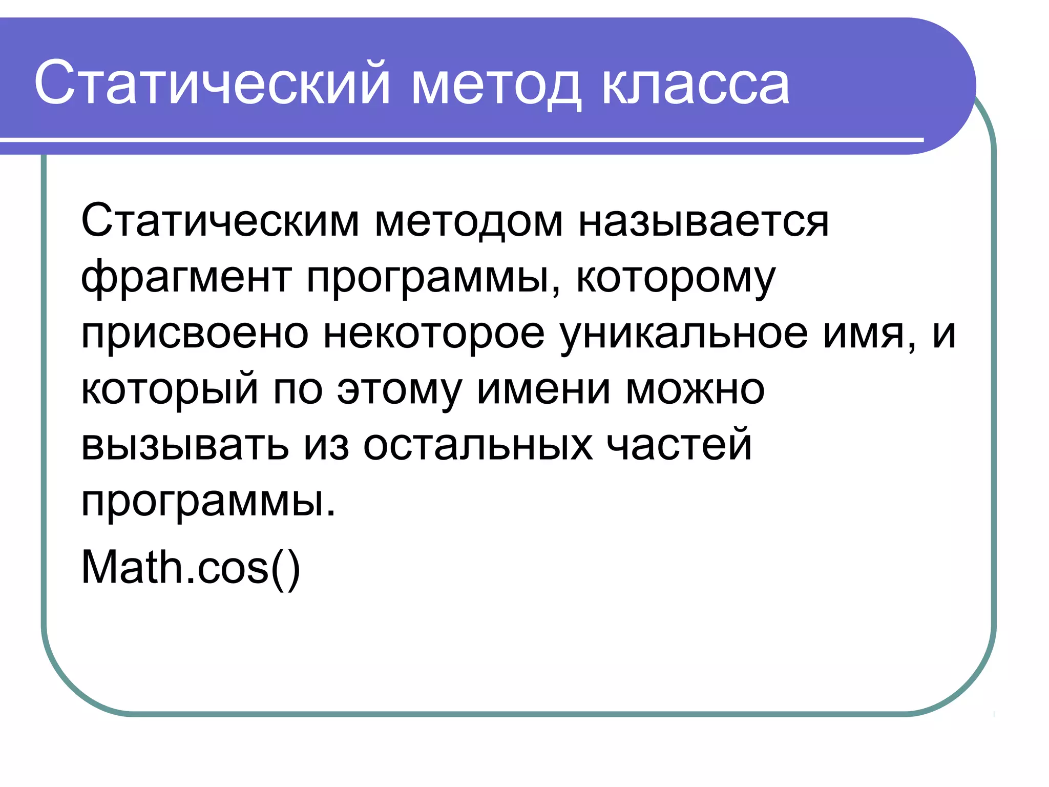 Статический метод класса
Статическим методом называется
фрагмент программы, которому
присвоено некоторое уникальное имя, и
который по этому имени можно
вызывать из остальных частей
программы.
Math.cos()
 
