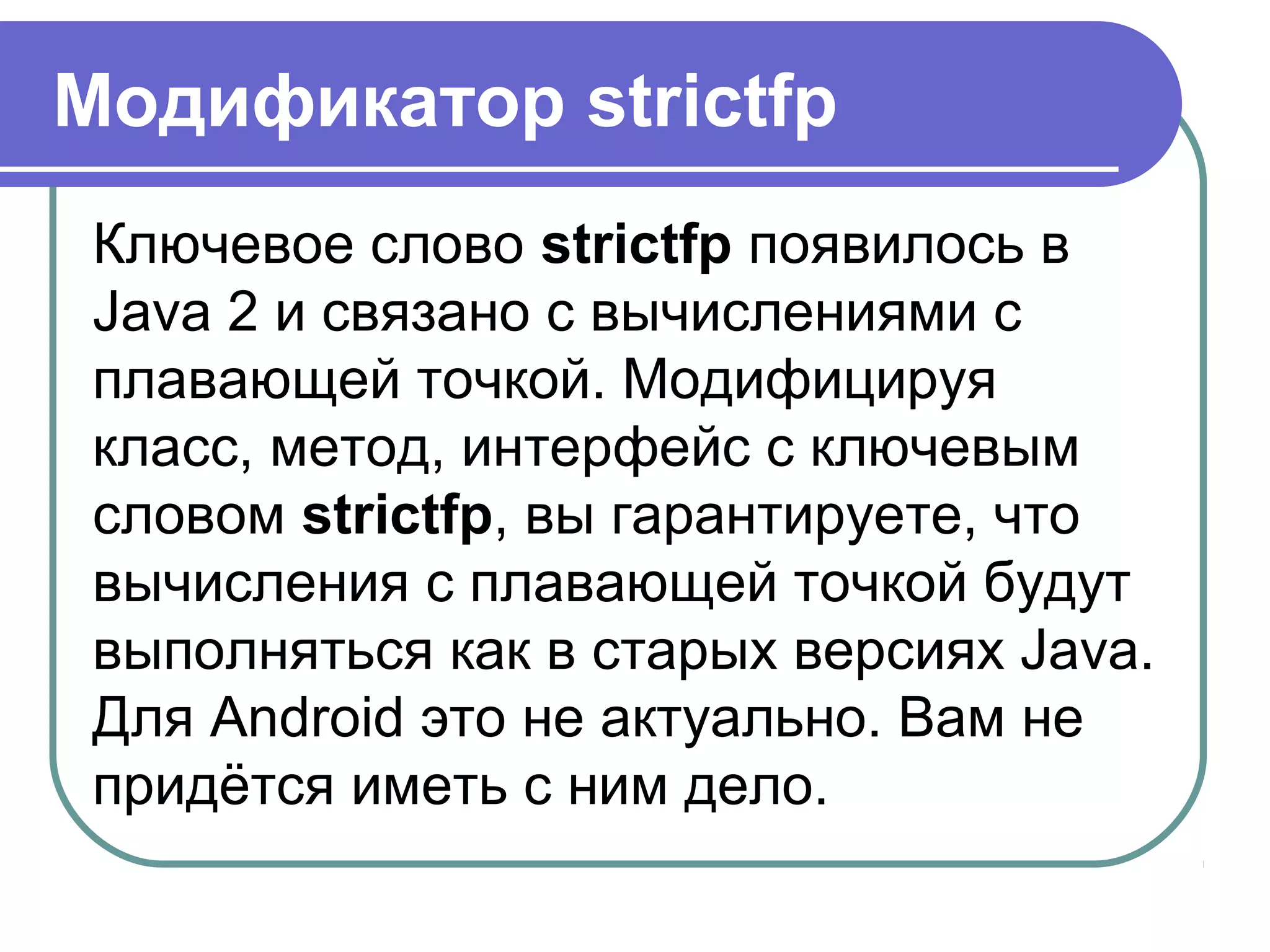 Модификатор strictfp
Ключевое слово strictfp появилось в
Java 2 и связано с вычислениями с
плавающей точкой. Модифицируя
класс, метод, интерфейс с ключевым
словом strictfp, вы гарантируете, что
вычисления с плавающей точкой будут
выполняться как в старых версиях Java.
Для Android это не актуально. Вам не
придётся иметь с ним дело.
 