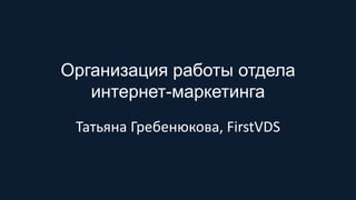Организация работы отдела
интернет-маркетинга
Татьяна Гребенюкова, FirstVDS
 