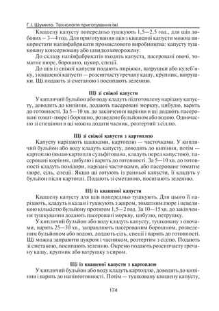 Г.І. Шумило. Технологія приготування їжі
174
Квашену капусту попередньо тушкують 1,5—2,5 год., для щів до
бових – 3—4 год. Для приготування щів з квашеної капусти можна ви
користати напівфабрикати промислового виробництва: капусту туш
ковану консервовану або швидкозаморожену.
До складу напівфабрикатів входять капуста, пасеровані овочі, то
матне пюре, борошно, цукор, спеції.
До щів із свіжої капусти подають пиріжки, ватрушки або кулеб’я
ку, з квашеної капусти — розсипчасту гречану кашу, крупник, ватруш
ки. Щі подають зі сметаною і посипають зеленню.
Щі зі свіжої капусти
У киплячий бульйон або воду кладуть підготовлену нарізану капус
ту, доводять до кипіння, додають пасеровані моркву, цибулю, варять
до готовності. За 5—10 хв. до закінчення варіння в щі додають пасеро
вані томат пюре і борошно, розведене бульйоном або водою. Одночас
но зі спеціями в щі можна додати часник, розтертий з сіллю.
Щі зі свіжої капусти з картоплею
Капусту нарізають шашками, картоплю — часточками. У кипля
чий бульйон або воду кладуть капусту, доводять до кипіння, потім —
картоплю (якщо картопля сульфітована, кладуть перед капустою), па
серовані коріння, цибулю і варять до готовності. За 5—10 хв. до готов
ності кладуть помідори, нарізані часточками, або пасероване томатне
пюре, сіль, спеції. Якщо щі готують із ранньої капусти, її кладуть у
бульйон після картоплі. Подають зі сметаною, посипають зеленню.
Щі із квашеної капусти
Квашену капусту для щів попередньо тушкують. Для цього її на
різають, кладуть в казан і тушкують з жиром, томатним пюре і невели
кою кількістю бульйону протягом 1,5—2 год. За 10—15 хв. до закінчен
ня тушкування додають пасеровані моркву, цибулю, петрушку.
У киплячий бульйон або воду кладуть капусту, тушковану з овоча
ми, варять 25—30 хв., заправляють пасерованим борошном, розведе
ним бульйоном або водою, додають сіль, спеції і варять до готовності.
Щі можна заправити цукром і часником, розтертим з сіллю. Подають
зі сметаною, посипають зеленню. Окремо подають розсипчасту греча
ну кашу, крупник або ватрушку з сиром.
Щі із квашеної капусти з картоплею
У киплячий бульйон або воду кладуть картоплю, доводять до кипі
ння і варять до напівготовності. Потім — тушковану квашену капусту,
 