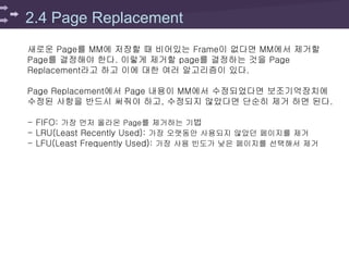 2.4 Page Replacement
새로운 Page를 MM에 저장할 때 비어있는 Frame이 없다면 MM에서 제거할
Page를 결정해야 한다. 이렇게 제거할 page를 결정하는 것을 Page
Replacement라고 하고 이에 대한 여러 알고리즘이 있다.
Page Replacement에서 Page 내용이 MM에서 수정되었다면 보조기억장치에
수정된 사항을 반드시 써줘야 하고, 수정되지 않았다면 단순히 제거 하면 된다.
- FIFO: 가장 먼저 올라온 Page를 제거하는 기법
- LRU(Least Recently Used): 가장 오랫동안 사용되지 않았던 페이지를 제거
- LFU(Least Frequently Used): 가장 사용 빈도가 낮은 페이지를 선택해서 제거
 