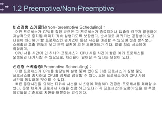 1.2 Preemptive/Non-Preemptive
비선점형 스케줄링(Non-preemptive Scheduling) :
어떤 프로세스가 CPU를 할당 받으면 그 프로세스가 종료되거나 입출력 요구가 발생하여
자발적으로 중지될 때까지 계속 실행되도록 보장한다. 순서대로 처리되는 공정성이 있고
다음에 처리해야 할 프로세스와 관계없이 응답 시간을 예상할 수 있으며 선점 방식보다
스케줄러 호출 빈도가 낮고 문맥 교환에 의한 오버헤드가 적다. 일괄 처리 시스템에
적합하며,
CPU 사용 시간이 긴 하나의 프로세스가 CPU 사용 시간이 짧은 여러 프로세스를
오랫동안 대기시킬 수 있으므로, 처리율이 떨어질 수 있다는 단점이 있다.
선점형 스케줄링(Preemptive Scheduling) :
어떤 프로세스가 CPU를 할당받아 실행 중에 있어도 다른 프로세스가 실행 중인
프로세스를 중지하고 CPU를 강제로 점유할 수 있다. 모든 프로세스에게 CPU 사용
시간을 동일하게 부여할 수 있다.
빠른 응답시간을 요하는 대화식 시분할 시스템에 적합하며 긴급한 프로세서를 제어할 수
있다. 운영 체제가 프로세서 자원을 선점'하고 있다가 각 프로세스의 요청이 있을 때 특정
요건들을 기준으로 자원을 배분하는 방식이다.
 
