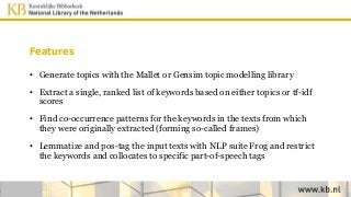 Features
• Generate topics with the Mallet or Gensim topic modelling library
• Extract a single, ranked list of keywords based on either topics or tf-idf
scores
• Find co-occurrence patterns for the keywords in the texts from which
they were originally extracted (forming so-called frames)
• Lemmatize and pos-tag the input texts with NLP suite Frog and restrict
the keywords and collocates to specific part-of-speech tags
 