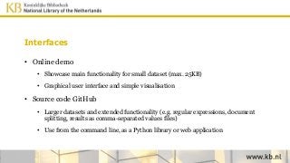 Interfaces
• Online demo
• Showcase main functionality for small dataset (max. 25KB)
• Graphical user interface and simple visualisation
• Source code GitHub
• Larger datasets and extended functionality (e.g. regular expressions, document
splitting, results as comma-separated values files)
• Use from the command line, as a Python library or web application
 