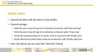 Online demo
• Upload text files with the button 'Upload files’
• Control settings:
• Select the part-of-speech tags to be included as keywords under 'Keyword tags’
• Select the part-of-speech tags to be included as collocates under 'Frame tags’
• Set the the maximum distance of a frame word to a keyword with 'Window size’
• Set the direction in which frame words are searched for with 'Window direction’
• Once all options are set, press the 'Generate' button
 
