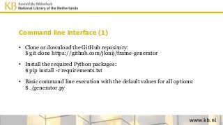 Command line interface (1)
• Clone or download the GitHub repository:
$ git clone https://github.com/jlonij/frame-generator
• Install the required Python packages:
$ pip install -r requirements.txt
• Basic command line execution with the default values for all options:
$ ./generator.py
 