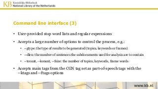 Command line interface (3)
• User-provided stop word lists and regular expressions
• Accepts a large number of options to control the process, e.g.:
• --gtype: the type of results to be generated (topics, keywords or frames)
• --dlen: the number of sentences the subdocuments used for analysis are to contain
• --tcount, --kcount, --fsize: the number of topics, keywords, frame words
• Accepts main tags from the CGN tag set as part-of-speech tags with the
--ktags and --ftags options
 