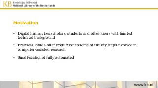 Motivation
• Digital humanities scholars, students and other users with limited
technical background
• Practical, hands-on introduction to some of the key steps involved in
computer-assisted research
• Small-scale, not fully automated
 