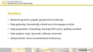 Workflow
• Research question: popular perspectives on Europe
• Data gathering: thematically related sets of newspaper articles
• Data preparation: formatting, cleaning OCR errors, spelling variation
• Data analysis: topic, keyword, collocate extraction
• Interpretation: focus on institutional technocracy
 