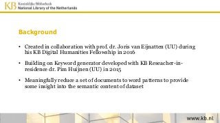 Background
• Created in collaboration with prof. dr. Joris van Eijnatten (UU) during
his KB Digital Humanities Fellowship in 2016
• Building on Keyword generator developed with KB Reseacher-in-
residence dr. Pim Huijnen (UU) in 2015
• Meaningfully reduce a set of documents to word patterns to provide
some insight into the semantic content of dataset
 