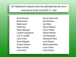 En l’elaboració d’aquest conte han participat tots els nens i
nenes de 2n B del curs 2016-17, i són:
Amira Álvarez
Manuel Arce
Nadia Azam
Hadia Aziz
Naiara Balangrí
Lissette Caizapanta
Luís E. Castillo
Jana Chaos
David Delgado
Cristian Ferreira
Bryan Garrido
Leo Huerta
Dennis Kyeremeh
Iker Martínez
Iker Meza
África Palacios
Arnau Pinillos
Fatima Rhareb
Lua Rodríguez
Alessandro Ruíz
Lucía Santos
Marina Sidorenko
Lucía Tirado
Víctor Zhang
 