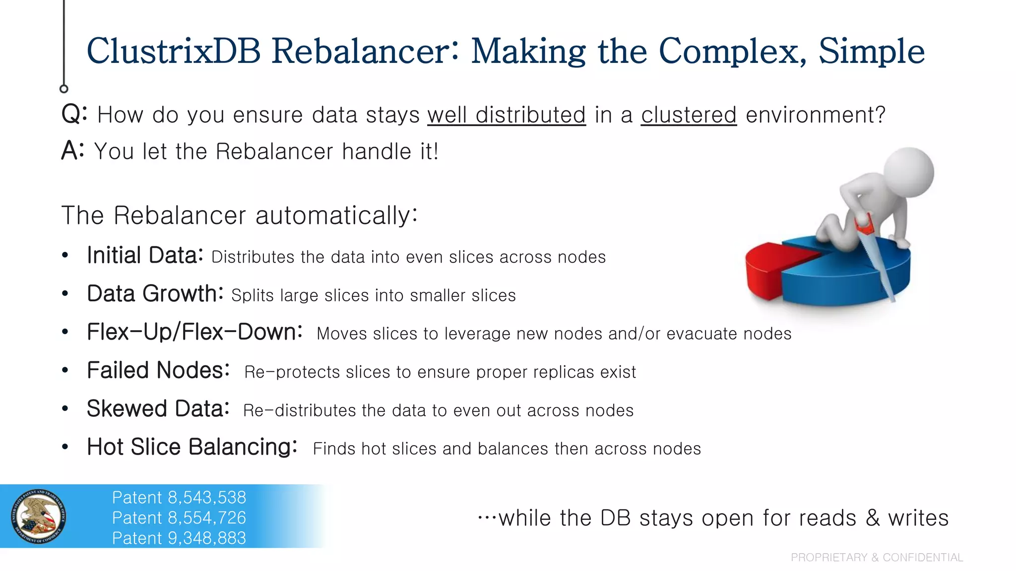 ClustrixDB Rebalancer: Making the Complex, Simple
PROPRIETARY & CONFIDENTIAL
Q: How do you ensure data stays well distributed in a clustered environment?
A: You let the Rebalancer handle it!
The Rebalancer automatically:
• Initial Data: Distributes the data into even slices across nodes
• Data Growth: Splits large slices into smaller slices
• Flex-Up/Flex-Down: Moves slices to leverage new nodes and/or evacuate nodes
• Failed Nodes: Re-protects slices to ensure proper replicas exist
• Skewed Data: Re-distributes the data to even out across nodes
• Hot Slice Balancing: Finds hot slices and balances then across nodes
…while the DB stays open for reads & writes
Patent 8,543,538
Patent 8,554,726
Patent 9,348,883
 