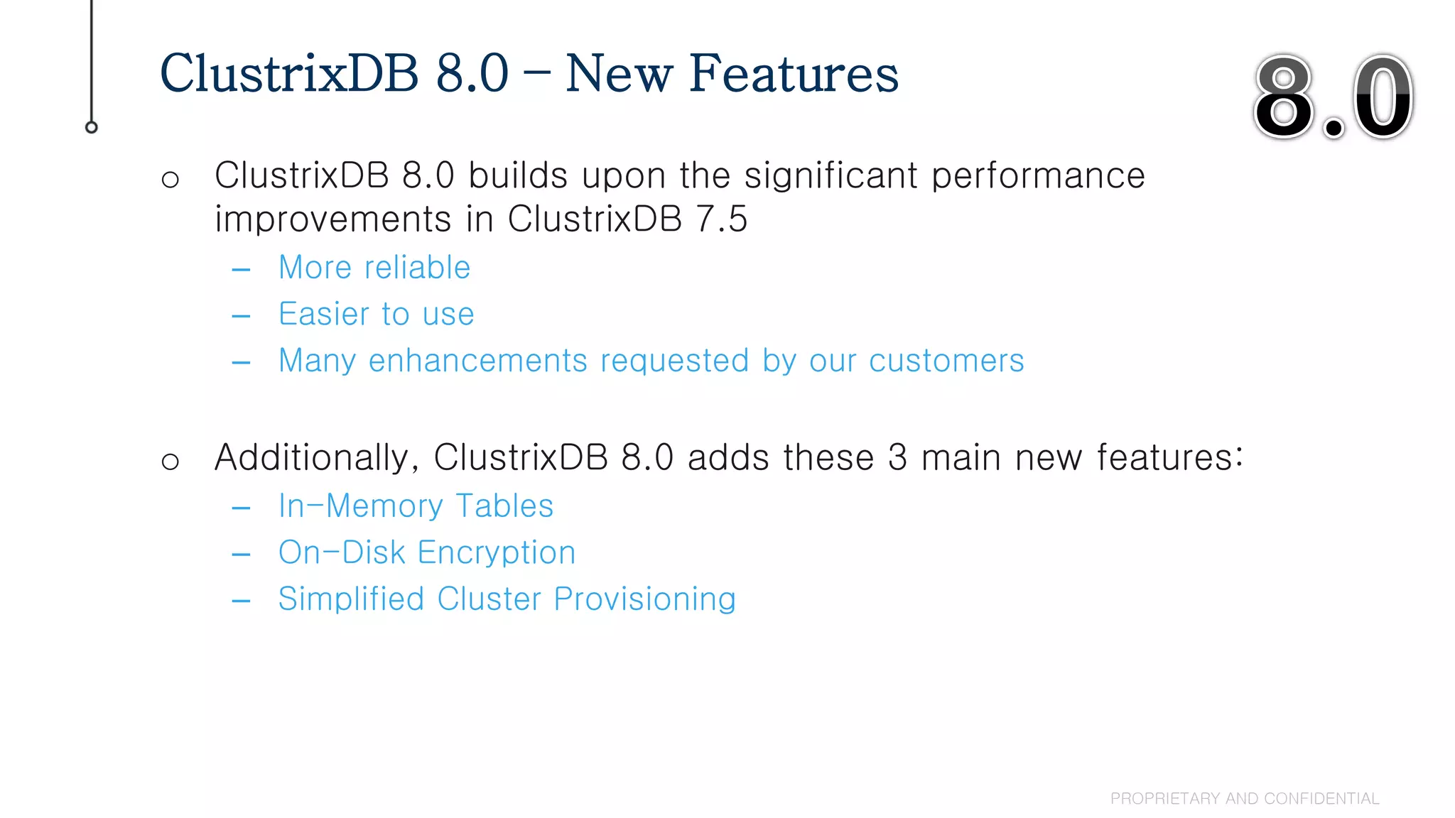 o ClustrixDB 8.0 builds upon the significant performance
improvements in ClustrixDB 7.5
– More reliable
– Easier to use
– Many enhancements requested by our customers
o Additionally, ClustrixDB 8.0 adds these 3 main new features:
– In-Memory Tables
– On-Disk Encryption
– Simplified Cluster Provisioning
ClustrixDB 8.0 – New Features
PROPRIETARY AND CONFIDENTIAL
 